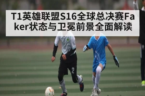 T1英雄联盟S16全球总决赛Faker状态与卫冕前景全面解读
